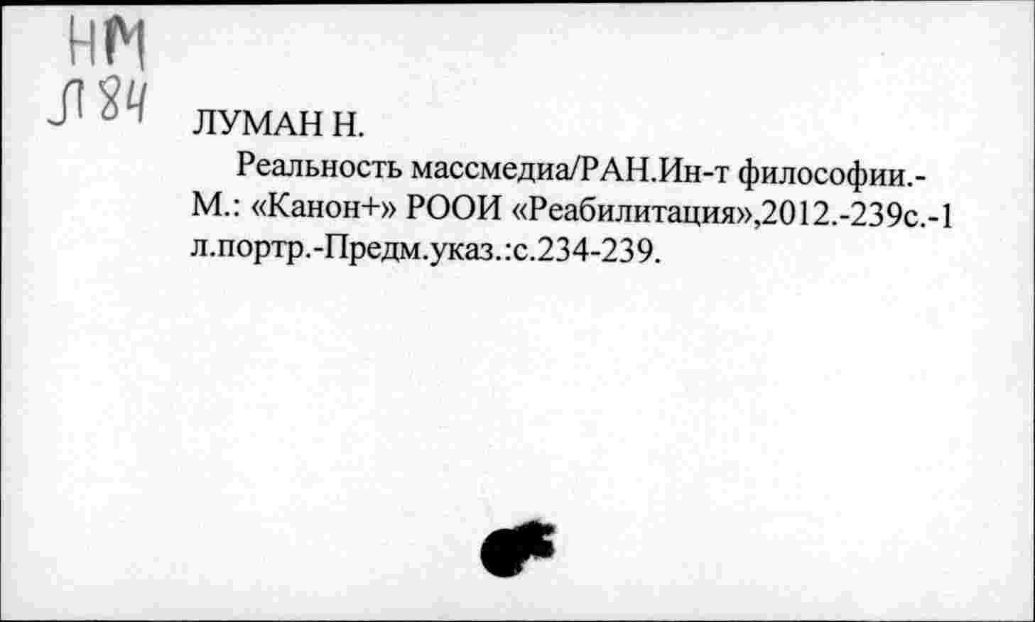 ﻿HM Ж	ЛУМАН H. Реальность массмедиа/РАН.Ин-т философии,-М.: «Канон+» РООИ «Реабилитация»,2012.-239c.-l л.портр.-Предм.указ.:с.234-239.